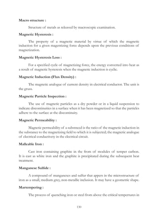 130
Macro structure :
	 Structure of metals as releaved by macroscopic examination.
Magnetic Hysteresis :
	 The property of a magnetic material by virtue of which the magnetic
induction for a given magentizing force depends upon the previous conditions of
magnetization.
Magnetic Hysteresis Loss :
	 For a specified cycle of magnetizing force, the energy converted into heat as
a result of magnetic hysteresis when the magnetic induction is cyclic.
Magnetic Induction (Flux Density) :
	 The magnetic analogue of current density in electrical conductor. The unit is
the gruss.
Magnetic Particle Inspection :
	 The use of magnetic particles as a dry powder or in a liquid suspension to
indicate discontinuities in a surface when it has been magnetized so that the particles
adhere to the surface at the discontinuity.
Magnetic Permeability :
	 Magnetic permeability of a substnced is the ratio of the magnetic induction in
the substance to the magnetizing field to which it is subjected; the magnetic analogue
of electrical conductivety in the electrical circuit.
Malleable Iron :
	 Cast iron containing graphite in the from of modules of temper carbon.
It is cast as white iron and the graphite is precipitated during the subsequent heat
treatment.
Manganese Sulfide :
	 A compound of manganeses and sulfur that appers in the microstructure of
iron as a small, medium grey, non-metallic inclusion. It may have a geometric shape.
Martempering :
	 The process of quenching iron or steel from above the critical tempertures in
 