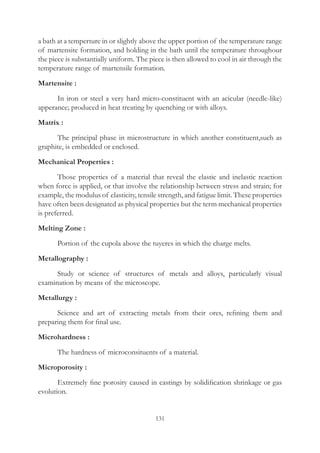 131
a bath at a temperture in or slightly above the upper portion of the temperature range
of martensite formation, and holding in the bath until the temperature throughour
the piece is substantially uniform. The piece is then allowed to cool in air through the
temperature range of martensile formation.
Martensite :
	 In iron or steel a very hard micro-constituent with an acicular (needle-like)
apperance; produced in heat treating by quenching or with alloys.
Matrix :
	 The principal phase in microstructure in which another constituent,such as
graphite, is embedded or enclosed.
Mechanical Properties :
	 Those properties of a material that reveal the elastic and inelastic reaction
when force is applied, or that involve the relationship between stress and strain; for
example, the modulus of elasticity, tensile strength, and fatigue limit. These properties
have often been designated as physical properties but the term mechanical properties
is preferred.
Melting Zone :
	 Portion of the cupola above the tuyeres in which the charge melts.
Metallography :
	 Study or science of structures of metals and alloys, particularly visual
examination by means of the microscope.
Metallurgy :
	 Science and art of extracting metals from their ores, refining them and
preparing them for final use.
Microhardness :
	 The hardness of microconsituents of a material.
Microporosity :
	 Extremely fine porosity caused in castings by solidification shrinkage or gas
evolution.
 