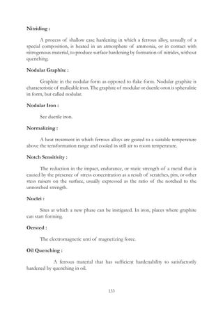 133
Nitriding :
	 A process of shallow case hardening in which a ferrous alloy, ussually of a
special composition, is heated in an atmosphere of ammonia, or in contact with
nitrogenous material, to produce surface hardening by formation of nitrides, without
quenching.
Nodular Graphite :
	 Graphite in the nodular form as opposed to flake form. Nodular graphite is
characteristic of malleable iron. The graphite of modular or ductile oron is spherulitic
in form, but called nodular.
Nodular Iron :
	 See ductile iron.
Normalizing :
	 A heat treatment in which ferrous alloys are geated to a suitable temperature
above the tensformation range and cooled in still air to room temperature.
Notch Sensitivity :
	 The reduction in the impact, endurance, or static strength of a metal that is
caused by the presence of stress concentration as a result of scratches, pits, or other
stess raisers on the surface, usually expressed as the ratio of the notched to the
unnotched strength.
Nuclei :
	 Sites at which a new phase can be instigated. In iron, places where graphite
can start forming.
Oersted :
	 The electromagnetic unti of magnetizing force.
Oil Quenching :
		 A ferrous material that has sufficient hardenability to satisfactorily
hardened by quenching in oil.
 