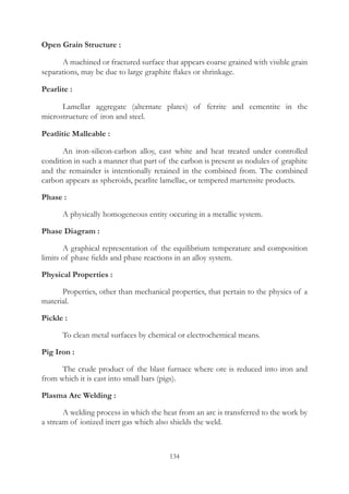 134
Open Grain Structure :
	 A machined or fractured surface that appears coarse grained with visible grain
separations, may be due to large graphite flakes or shrinkage.
Pearlite :
	 Lamellar aggregate (alternate plates) of ferrite and cementite in the
microstructure of iron and steel.
Peatlitic Malleable :
	 An iron-silicon-carbon alloy, cast white and heat treated under controlled
condition in such a manner that part of the carbon is present as nodules of graphite
and the remainder is intentionally retained in the combined from. The combined
carbon appears as spheroids, pearlite lamellae, or tempered martensite products.
Phase :
	 A physically homogeneous entity occuring in a metallic system.
Phase Diagram :
	 A graphical representation of the equilibrium temperature and composition
limits of phase fields and phase reactions in an alloy system.
Physical Properties :
	 Properties, other than mechanical properties, that pertain to the physics of a
material.
Pickle :
	 To clean metal surfaces by chemical or electrochemical means.
Pig Iron :
	 The crude product of the blast furnace where ore is reduced into iron and
from which it is cast into small bars (pigs).
Plasma Arc Welding :
	 A welding process in which the heat from an arc is transferred to the work by
a stream of ionized inert gas which also shields the weld.
 