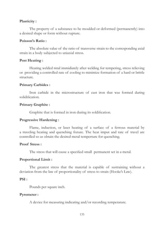 135
Plasticity :
	 The property of a substance to be moulded or deformed (permanently) into
a desired shape or form without rupture.
Poisson’s Ratio :
	 The absolute value of the ratio of transverse strain to the corresponding axial
strain in a body subjected to uniaxial stress.
Post Heating :
	 Heating welded mtal immidiately after welding for tempering, stress relieving
or providing a controlled rate of cooling to minimize formation of a hard or brittle
structure.
Primary Carbides :
	 Iron carbide in the microstructure of cast iron that was formed during
solidification.
Primary Graphite :
	 Graphite that is formed in iron during its soldification.
Progressive Hardening :
	 Flame, induction, or laser heating of a surface of a ferrous material by
a traveling heating and quenching fixture. The heat imput and rate of travel are
controlled so as obtain the desired metal temperture for quenching.
Proof Stress :
	 The stress that will cause a specified small permanent set in a metal.
Proportional Limit :
	 The greatest stress that the material is capable of sustraining without a
deviation from the law of proportionality of stress to strain (Hooke’s Law).
PSI :
	 Pounds per square inch.
Pyrometer :
	 A device for measuring indicating and/or recording temperature.
 