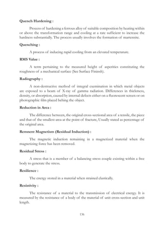 136
Quench Hardening :
	 Process of hardening a ferrous alloy of suitable composition by heating within
or above the transformation range and cooling at a rate sufficient to increase the
hardness substantially. The process usually involves the formation of martensite.
Quenching :
	 A process of inducing rapid cooling from an elevated temperature.
RMS Value :
	 A term pertaining to the measured height of asperities constituting the
roughness of a mechanical surface (See Surface Fininsh).
Radiography :
	 A non-destructive method of integral exemination in which metal objects
are exposed to a beam of X-ray of gamma radiation. Differences in thickmess,
density, or absorption, caused by internal defects either on a fluorescent screen or on
photographic film placed behing the object.
Reduction in Area :
	 The difference between, the original cross-sectional area of a tensile, the piece
and that of the smallest area at the point of fracture, Usually stated as percentage of
the original area.
Remnent Magnetism (Residual Induction) :
	 The magnetic induction remaining in a magnetized material when the
magnetizing force has been removed.
Residual Stress :
	 A stress that is a member of a balancing stress couple existing within a free
body to generate the stress.
Resilience :
	 The energy stored in a material when strained elastically.
Resistivity :
	 The resistance of a material to the transmission of electrical energy. It is
measured by the resistance of a body of the material of unit cross-section and unit
length.
 
