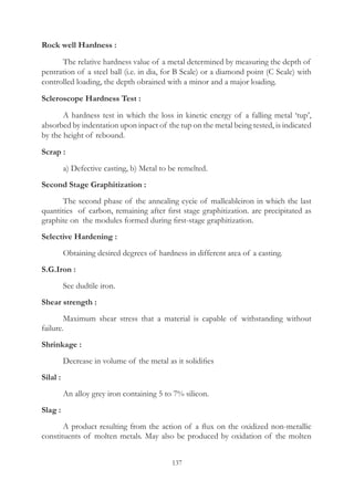 137
Rock well Hardness :
	 The relative hardness value of a metal determined by measuring the depth of
pentration of a steel ball (i.e. in dia, for B Scale) or a diamond point (C Scale) with
controlled loading, the depth obrained with a minor and a major loading.
Scleroscope Hardness Test :
	 A hardness test in which the loss in kinetic energy of a falling metal ‘tup’,
absorbed by indentation upon inpact of the tup on the metal being tested, is indicated
by the height of rebound.
Scrap :
	 a) Defective casting, b) Metal to be remelted.
Second Stage Graphitization :
	 The second phase of the annealing cycie of malleableiron in which the last
quantities of carbon, remaining after first stage graphitization. are precipitated as
graphite on the modules formed during first-stage graphitization.
Selective Hardening :
	 Obtaining desired degrees of hardness in different area of a casting.
S.G.Iron :
	 See dudtile iron.
Shear strength :
	 Maximum shear stress that a material is capable of withstanding without
failure.
Shrinkage :
	 Decrease in volume of the metal as it solidifies
Silal :
	 An alloy grey iron containing 5 to 7% silicon.
Slag :
	 A product resulting from the action of a flux on the oxidized non-metallic
constituents of molten metals. May also be produced by oxidation of the molten
 