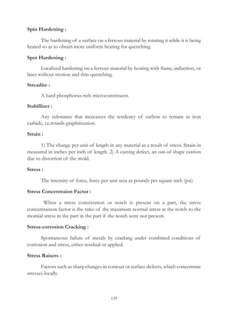 139
Spin Hardening :
	 The hardening of a surface on a ferrous material by rotating it while it is being
heated so as to obtain more uniform heating for quenching.
Spot Hardening :
	 Localized hardening on a ferrous material by heating with flame, induction, or
laser without motion and thin quenching.
Streadite :
	 A hard phosphorus-rich microconstituent.
Stabillizer :
	 Any substance that increasees the tendency of carbon to remain as iron
carbide, i.e.retards graphitization.
Strain :
	 1) The change per unit of length in any material as a result of stress. Strain in
measured in inches per inch of length. 2) A casting defect, an out-of-shape castion
due to distortion of the mold.
Stress :
	 The intensity of force, force per unit area as pounds per square inch (psi)
Stress Concentraion Factor :
	   When a stress concetration or notch is present on a part, the stress
concentrainon factor is the ratio of the maximum normal stress at the notch to the
momial stress in the part in the part if the notch were not present.
Stress-corrosion Cracking :
	 Spontaneous failure of metals by cracking under combined conditions of
corrosion and stress, either residual or applied.
Stress Raisers :
	 Factors such as sharp changes in contour or surface defects, which concentrate
stresses locally.
 