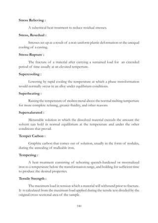 140
Stress Relieving :
	 A subcritical heat treatment to reduce residual stresses.
Stress, Resedual :
	 Stresses set up as a result of a non-uniform plastic deformation or the unequal
cooling of a casting.
Stress-Rupture :
	 The fracture of a material after carrying a sustained load for an extended
period of time usually at an elevated temperture.
Supercooling :
	 Lowering by rapid cooling the temperature at which a phase trensformation
would normally occur in an alloy under equlibrium conditions.
Superheating :
	 Raising the temperature of molten metal above the normal melting temperture
for more complete refining, greater fluidity, and other reasons.
Supersalurated :
	 Metastable solution in which the dissolved material exceeds the amount the
solvent can hold in normal equilibrium at the temperature and under the other
conditions that prevail.
Temper Carbon :
	 Graphite carbon that comes out of solution, usually in the form of nodules,
during the annealing of malleable iron.
Tempering :
	 A heat treatment consisting of reheating quench-hardened or mormalized
iron to a temperature below the transformation range, and holding for sufficient time
to produce the desired properties.
Tensile Strength :
	 The mazimum load in tension which a material will withstand prior to fracture.
It is calculated from the maximum load applied during the tensile test diveded by the
original cross-sectional area of the sample.
 