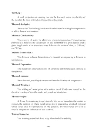 141
Test Lug :
	 A small projection on a casting that may be fractured to test the ductility of
the metal in the piece without destroying the casting itself.
Thermal Analysis :
	 Amethodof determiningtransformationsinametalbynotingthetemperatures
at which thermal arrests occur.
Thermal Conductivity :
	 The property of matter by which heat energy is transmitted. For engineering
purposes it is measured by the amount of heat trasmitted by a given section over a
given length under a known temperature difference in a unit of time,i.e. Cal/cm2
/
cm/0
C/sec.
Trermal Contraction :
	 The decrease in linear dimensions of a material accompanying a dectease in
temperature.
Thermal Expansion:
	 The increase in linear dimensions of a material accompanying an increase in
temperature.
Thermal stresses :
	 Stress in metal, resulting from non-uniform distributions of temperature.
Thermal Welding :
	 The wilding of metal parts with molten metal Which was heated by the
chemical reaction of metallic oxides and powdered aluminium.
Thermocouple :
	 A device for measuring temperatures by the use of two dissimilar metals in
contact, the junction of these metals gives rise to measurable elecrtical potential
which varies with the temperature of the junction. Thermocouples are used to
operate temperature indicators or heat controls.
Torsion Strength :
	 The shearing stress limit for a body when loaded by twisting.
 