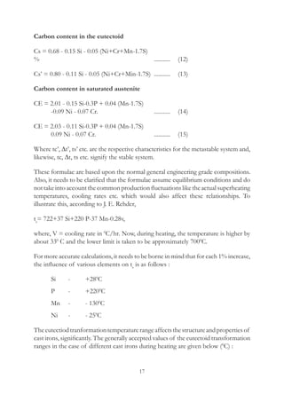 17
Carbon content in the eutectoid
Cs = 0.68 - 0.15 Si - 0.05 (Ni+Cr+Mn-1.7S)
%							 ...........	  (12)
Cs’ = 0.80 - 0.11 Si - 0.05 (Ni+Cr+Min-1.7S)	 ...........	  (13)
Carbon content in saturated austenite
CE = 2.01 - 0.15 Si-0.3P + 0.04 (Mn-1.7S)
	 -0.09 Ni - 0.07 Cr.				 ...........	  (14)
CE = 2.03 - 0.11 Si-0.3P + 0.04 (Mn-1.7S)
	 0.09 Ni - 0.07 Cr.				 ...........	  (15)
Where tc’, ∆t’, ts’ etc. are the respective characteristics for the metastable system and,
likewise, tc, ∆t, ts etc. signify the stable system.
These formulae are based upon the normal general engineering grade compositions.
Also, it needs to be clarified that the formulae assume equilibrium conditions and do
not take into account the common production fluctuationslike the actual superheating
temperatures, cooling rates etc. which would also affect these relationships. To
illustrate this, according to J. E. Rehder,
ts
= 722+37 Si+220 P-37 Mn-0.28v,
where, V = cooling rate in 0
C/hr. Now, during heating, the temperature is higher by
about 330
C and the lower limit is taken to be approximately 7000
C.
For more accurate calculations, it needs to be borne in mind that for each 1% increase,
the influence of various elements on ts
is as follows :
	 Si	 -	 +280­
C
	 P	 -	 +2200
C
	 Mn	 -	 - 1300
C
	 Ni	 -	 - 250
C
Theeutectiodtranformationtemperaturerangeaffectsthestructureandpropertiesof
cast irons, significantly. The generally accepted values of the eutectoid transformation
ranges in the case of different cast irons during heating are given below (0
C) :
 