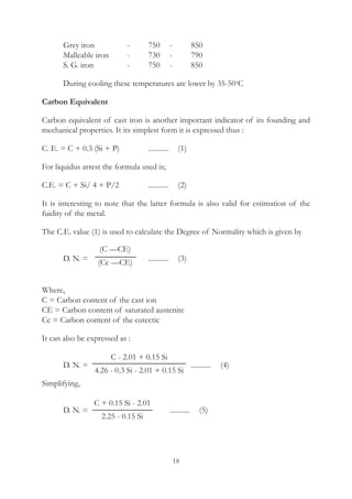 18
	 Grey iron		 -	 750	 -	 850
	 Malleable iron	 -	 730	 -	 790
	 S. G. iron		 -	 750	 -	 850
	 During cooling these temperatures are lower by 35-50o
C
Carbon Equivalent
Carbon equivalent of cast iron is another important indicator of its founding and
mechanical properties. It its simplest form it is expressed thus :
C. E. = C + 0.3 (Si + P)		 ...........	  (1)
For liquidus arrest the formula used is;
C.E. = C + Si/ 4 + P/2		 ...........	  (2)
It is interesting to note that the latter formula is also valid for estimation of the
fuidity of the metal.
The C.E. value (1) is used to calculate the Degree of Normality which is given by
	 D. N. = 			 ...........	  (3)
Where,
C = Carbon content of the cast ion
CE = Carbon content of saturated austenite
Cc = Carbon content of the eutectic
It can also be expressed as :
	 D. N. =					 ...........	  (4)
Simplifying,
	 D. N. =				 ...........	  (5)
(C —CE)
(Cc —CE)
C - 2.01 + 0.15 Si
4.26 - 0.3 Si - 2.01 + 0.15 Si
C + 0.15 Si - 2.01
2.25 - 0.15 Si
 