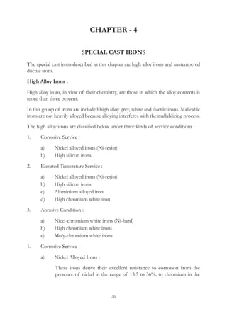 26
CHAPTER - 4
SPECIAL CAST IRONS
The special cast irons described in this chapter are high alloy irons and austempered
ductile irons.
High Alloy Irons :
High alloy irons, in view of their chemistry, are those in which the alloy contents is
more than three percent.
In this group of irons are included high alloy grey, white and ductile irons. Malleable
irons are not heavily alloyed because alloying interferes with the mallablizing process.
The high alloy irons are classified below under three kinds of service conditions :
1.	 Corrosive Service :
	 a)	 Nickel alloyed irons (Ni-resist)
	 b)	 High silicon irons.
2.	 Elevated Temerature Service :
	 a)	 Nickel alloyed irons (Ni-resist)
	 b)	 High silicon irons
	 c)	 Aluminium alloyed iron
	 d)	 High chromium white iron
3.	 Abrasive Condition :
	 a)	 Nicel-chromium white irons (Ni-hard)
	 b)	 High chromium white irons
	 c)	 Moly-chromium white irons
1.	 Corrosive Service :
	 a)	 Nickel Alloyed Irons :
		 These irons derive their excellent resistance to corrosion from the
presence of nickel in the range of 13.5 to 36%, to chromium in the
 