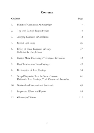 3
Contents
Chapter	 Page
1.	 Family of Cast Iron : An Overview	 7
2.	 The Iron-Carbon-Silicon System	 8
3.	 Alloying Elements in Cast Irons	 12
4.	 Special Cast Irons	 26
5.	 Effect of Trace Elements in Grey, 	 37
	 Malleable & Ductile Iron
6.	 Molten Metal Processing : Techniques & Control	 42
7.	 Heat Treatment of Iron Castings	 49
8.	 Reclamation of Iron Castings	 54
9.	 Scrap Diagnosis Chart for Some Coomon 	 61
	 Defects in Iron Castings, Their Causes and Remedies
10.	 National and International Standards	 69
11.	 Important Tables and Figures	 85
12.	 Glossary of Terms	 112
 