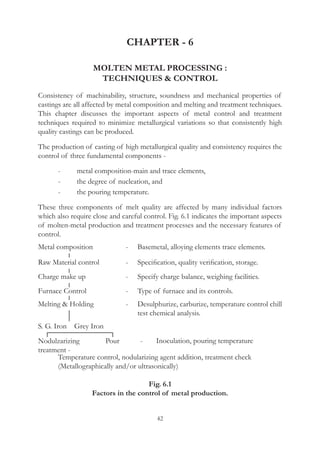 42
CHAPTER - 6
MOLTEN METAL PROCESSING :
TECHNIQUES  CONTROL
Consistency of machinability, structure, soundness and mechanical properties of
castings are all affected by metal composition and melting and treatment techniques.
This chapter discusses the important aspects of metal control and treatment
techniques required to minimize metallurgical variations so that consistently high
quality castings can be produced.
The production of casting of high metallurgical quality and consistency requires the
control of three fundamental components -
	 -	 metal composition-main and trace elements,
	 -	 the degree of nucleation, and
	 -	 the pouring temperature.
These three components of melt quality are affected by many individual factors
which also require close and careful control. Fig. 6.1 indicates the important aspects
of molten-metal production and treatment processes and the necessary features of
control.
Metal composition
Raw Material control
Charge make up
Furnace Control
Melting  Holding
Nodulzarizing
treatment -
Temperature control, nodularizing agent addition, treatment check
(Metallographically and/or ultrasonically)
Fig. 6.1
Factors in the control of metal production.
Pour
S. G. Iron Grey Iron
-
-
-
-
-
-
Basemetal, alloying elements trace elements.
Specification, quality verification, storage.
Specify charge balance, weighing facilities.
Type of furnace and its controls.
Desulphurize, carburize, temperature control chill
test chemical analysis.
Inoculation, pouring temperature
 