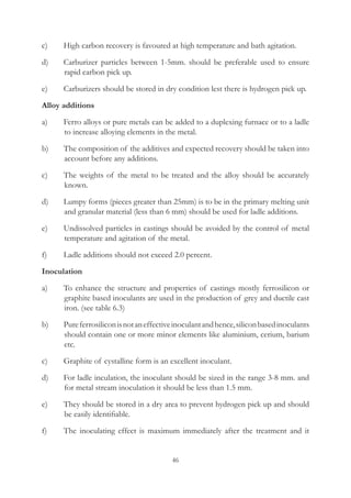 46
c)	 High carbon recovery is favoured at high temperature and bath agitation.
d)	 Carburizer particles between 1-5mm. should be preferable used to ensure
rapid carbon pick up.
e)	 Carburizers should be stored in dry condition lest there is hydrogen pick up.
Alloy additions
a)	 Ferro alloys or pure metals can be added to a duplexing furnace or to a ladle
to increase alloying elements in the metal.
b)	 The composition of the additives and expected recovery should be taken into
account before any additions.
c)	 The weights of the metal to be treated and the alloy should be accurately
known.
d)	 Lumpy forms (pieces greater than 25mm) is to be in the primary melting unit
and granular material (less than 6 mm) should be used for ladle additions.
e)	 Undissolved particles in castings should be avoided by the control of metal
temperature and agitation of the metal.
f)	 Ladle additions should not exceed 2.0 percent.
Inoculation
a)	 To enhance the structure and properties of castings mostly ferrosilicon or
graphite based inoculants are used in the production of grey and ductile cast
iron. (see table 6.3)
b)	 Pureferrosiliconisnotaneffectiveinoculantandhence,siliconbasedinoculants
should contain one or more minor elements like aluminium, cerium, barium
etc.
c)	 Graphite of cystalline form is an excellent inoculant.
d)	 For ladle inculation, the inoculant should be sized in the range 3-8 mm. and
for metal stream inoculation it should be less than 1.5 mm.
e)	 They should be stored in a dry area to prevent hydrogen pick up and should
be easily identifiable.
f)	 The inoculating effect is maximum immediately after the treatment and it
 