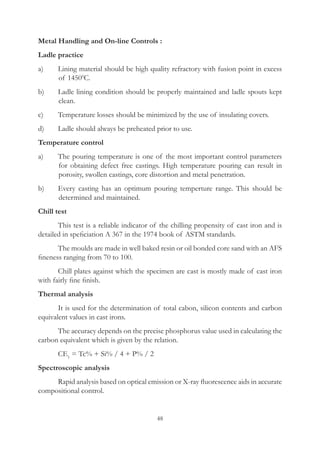 48
Metal Handling and On-line Controls :
Ladle practice
a)	 Lining material should be high quality refractory with fusion point in excess
of 14500
C.
b)	 Ladle lining condition should be properly maintained and ladle spouts kept
clean.
c)	 Temperature losses should be minimized by the use of insulating covers.
d)	 Ladle should always be preheated prior to use.
Temperature control
a)	 The pouring temperature is one of the most important control parameters
for obtaining defect free castings. High temperature pouring can result in
porosity, swollen castings, core distortion and metal penetration.
b)	 Every casting has an optimum pouring temperture range. This should be
determined and maintained.
Chill test
	 This test is a reliable indicator of the chilling propensity of cast iron and is
detailed in speficiation A 367 in the 1974 book of ASTM standards.
	 The moulds are made in well baked resin or oil bonded core sand with an AFS
fineness ranging from 70 to 100.
	 Chill plates against which the specimen are cast is mostly made of cast iron
with fairly fine finish.
Thermal analysis
	 It is used for the determination of total cabon, silicon contents and carbon
equivalent values in cast irons.
	 The accuracy depends on the precise phosphorus value used in calculating the
carbon equivalent which is given by the relation.
	 CE1
= Tc% + Si% / 4 + P% / 2
Spectroscopic analysis
	 Rapid analysis based on optical emission or X-ray fluorescence aids in accurate
compositional control.
 