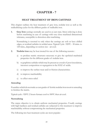 49
CHAPTER - 7
HEAT TREATMENT OF IRON CASTINGS
This chapter outlines the heat treatment of grey iron, nodular iron as well as the
malleablizing cycles for the diffrent grades of malleable iron.
1.	 Grey Iron castings normally are used in as cast state. Stress relieving is done
before machining in case of castings with very close machined dimensional
tolerance, susceptible to distortion after machining.
	 Normalizing is resorted to only when the castings are soft or have chilled
edges, or residual carbides in welded areas. Typical Cycle : 9200
C - 30 mins. to
120 mins., depending on section size - air cool.
2.	 Nodular iron may be heat treated for one of the following reasons :
	 a)	 to produce matrix structures necessary to give the speficied machnical
properties for the different grades of nodular iron.
	 b)	 to graphitise carbides which may be present as a result of poor inoculation,
incorrect composition or segregation in the HAZ of welds.
	 c)	 to improve the surface wear and/or friction characteristics.
	 d)	 to improve machinability
	 e)	 to effect stress relief.
Annealing
Foundries which do not make as cast grades of ferritic nodular iron resort to annealing
to ferritize the matrix.
Typical cycle : 9200
C-2 hours-furnace cool to 5000
C then air cool.
Normalising
The major objective is to obtain uniform mechanical properties. Usually castings
with high hardness and residual carbides are subjected to this treatment to improve
machinability without compromising the mechanical properties.
The following two heat treatment cycles are most popular :
 
