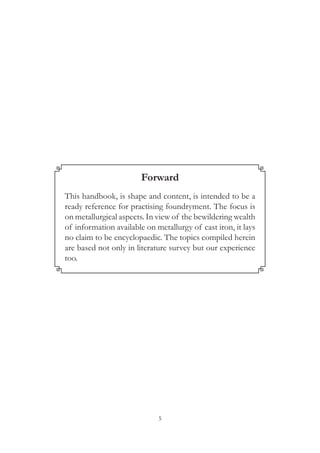 5
Forward
This handbook, is shape and content, is intended to be a
ready reference for practising foundryment. The focus is
on metallurgical aspects. In view of the bewildering wealth
of information available on metallurgy of cast iron, it lays
no claim to be encyclopaedic. The topics compiled herein
are based not only in literature survey but our experience
too.
 