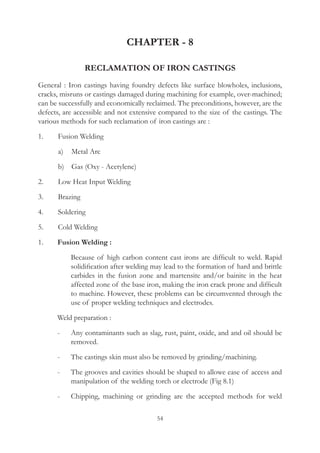 54
CHAPTER - 8
RECLAMATION OF IRON CASTINGS
General : Iron castings having foundry defects like surface blowholes, inclusions,
cracks, misruns or castings damaged during machining for example, over-machined;
can be successfully and economically reclaimed. The preconditions, however, are the
defects, are accessible and not extensive compared to the size of the castings. The
various methods for such reclamation of iron castings are :
1.	 Fusion Welding
	 a)	 Metal Arc
	 b)	 Gas (Oxy - Acetylene)
2.	 Low Heat Input Welding
3.	 Brazing
4.	 Soldering
5.	 Cold Welding
1.	 Fusion Welding :
		 Because of high carbon content cast irons are difficult to weld. Rapid
solidification after welding may lead to the formation of hard and brittle
carbides in the fusion zone and martensite and/or bainite in the heat
affected zone of the base iron, making the iron crack prone and difficult
to machine. However, these problems can be circumvented through the
use of proper welding techniques and electrodes.
	 Weld preparation :
	 -	 Any contaminants such as slag, rust, paint, oxide, and and oil should be
removed.
	 -	 The castings skin must also be removed by grinding/machining.
	 -	 The grooves and cavities should be shaped to allowe ease of access and
manipulation of the welding torch or electrode (Fig 8.1)
	 -	 Chipping, machining or grinding are the accepted methods for weld
 