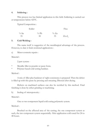 60
4.	 Soldering :
	 This process too has limited application in this field. Soldering is carried out
at temperatures below 4250
C.
	 Typical Composition :
				 Solder 					 Flux
	 % Sn	 % Pb	 % Zn		
	 35	 30	 35	 Zn cl2
5.	 Cold Welding :	
	 The name itself is suggestive of the metallurgical advantags of the process.
However, to date it finds restricted applications :
a)	 Minor cosmetic repairs :
Material :
	 2 part system -
*	 Metallic filler in powder or paste form.
*	 Polymer based cold setting hardner.
Method :
	 A mix of filler plus hardener of right consistency is prepared. Then the defect
is filled up with this paste by pressing and smearing. Dressed after drying.
	 Defects on machined surfaces can also be rectified by this method. Final
finishing is done by either grinding or machining.
b)	 Sealing of microporosity :
Material :
	 One or two component liquid cold curing polymeric system.
Method :
	 Brushed on the affected area of the casting, the one component system as
such, the two component system sequentially. After application cold cured for 24 to
48 hours.
 
