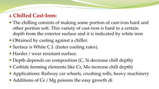 4. Chilled Cast-Iron:
 The chilling consists of making some portion of cast-iron hard and
other portion soft. This variety of cast-iron is hard to a certain
depth from the exterior surface and it is indicated by white iron
 Obtained by casting against a chiller.
 Surface is White C.I. (faster cooling rates).
 Harder / wear resistant surface.
 Depth depends on composition (C, Si decrease chill depth)
 Carbide forming elements like Cr, Mo increase chill depth)
 Applications: Railway car wheels, crushing rolls, heavy machinery
 Additions of Ce / Mg poisons the easy growth di
 