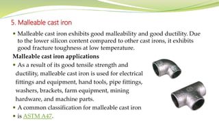 5. Malleable cast iron
 Malleable cast iron exhibits good malleability and good ductility. Due
to the lower silicon content compared to other cast irons, it exhibits
good fracture toughness at low temperature.
Malleable cast iron applications
 As a result of its good tensile strength and
ductility, malleable cast iron is used for electrical
fittings and equipment, hand tools, pipe fittings,
washers, brackets, farm equipment, mining
hardware, and machine parts.
 A common classification for malleable cast iron
 is ASTM A47.
 