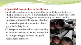 6. Spheroidal Graphite Iron or Ductile Iron:
 Malleable cast-iron is being replaced by spheroidal graphite iron or
ductile iron now-a-days. Its manufacturing process is much easier than
malleable cast-iron. Manganese treatment is given to the cast-iron.
Manganese increases the content of carbon
in iron and opposes the formation of free
graphite in flaky form.
 This type of iron is used for manufacturing
of pipes for carrying water and sewage due
to its high strength, ductility and good
resistance to corrosion.
 