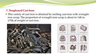 7. Toughened Cast-Iron:
 This variety of cast-iron is obtained by melting cast-iron with wrought-
iron scrap. The proportion of wrought-iron scrap is about to ¼th to
1/7th of weight of cast-iron.
 