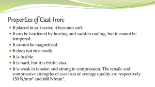 Properties of Cast-Iron:
 If placed in salt water, it becomes soft.
 It can be hardened by heating and sudden cooling, but it cannot be
tempered.
 It cannot be magnetized.
 It does not rust easily.
 It is fusible.
 It is hard, but it is brittle also.
 It is weak in tension and strong in compression. The tensile and
compressive strengths of cast-iron of average quality are respectively
150 N/mm2 and 600 N/mm2.
 