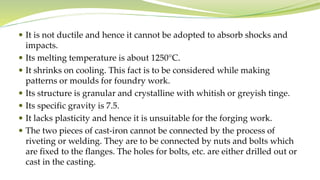  It is not ductile and hence it cannot be adopted to absorb shocks and
impacts.
 Its melting temperature is about 1250°C.
 It shrinks on cooling. This fact is to be considered while making
patterns or moulds for foundry work.
 Its structure is granular and crystalline with whitish or greyish tinge.
 Its specific gravity is 7.5.
 It lacks plasticity and hence it is unsuitable for the forging work.
 The two pieces of cast-iron cannot be connected by the process of
riveting or welding. They are to be connected by nuts and bolts which
are fixed to the flanges. The holes for bolts, etc. are either drilled out or
cast in the casting.
 