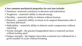 A few common mechanical properties for cast iron include:
 Hardness– material’s resistance to abrasion and indentation
 Toughness – material’s ability to absorb energy
 Ductility – material’s ability to deform without fracture
 Elasticity – material’s ability to return to its original dimensions after it
has been deformed
 Malleability – material’s ability to deform under compression without
rupturing
 Tensile strength – the greatest longitudinal stress a material can bear
without tearing apart
 Fatigue strength – the highest stress that a material can withstand for a
given number of cycles without breaking
 