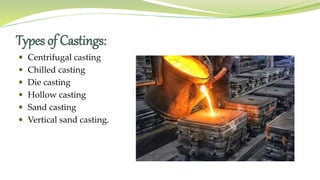 Types of Castings:
 Centrifugal casting
 Chilled casting
 Die casting
 Hollow casting
 Sand casting
 Vertical sand casting.
 