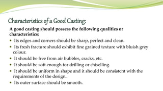 Characteristics of a Good Casting:
A good casting should possess the following qualities or
characteristics:
 Its edges and corners should be sharp, perfect and clean.
 Its fresh fracture should exhibit fine grained texture with bluish grey
colour.
 It should be free from air bubbles, cracks, etc.
 It should be soft enough for drilling or chiselling.
 It should be uniform in shape and it should be consistent with the
requirements of the design.
 Its outer surface should be smooth.
 