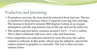 Production and processing:
 To produce cast iron, the iron must be extracted from iron ore. The ore
is smelted in a blast furnace where it separates into pig iron and slag.
The furnace is heated to around 1800 degrees Celsius in an oxygen
atmosphere and the slag formed rises to the top and can be removed.
 The molten pig iron below contains around 3 wt.% – 5 wt.% carbon.
This is then combined with iron, steel, coke and limestone.
 Once impurities are removed selectively from this iron, the carbon
content is reduced. At this point, silicon may be added to convert the
carbon content to graphite or cementite. The iron is then cast into
various forms.
 