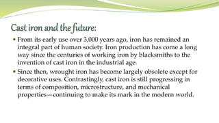 Cast iron and the future:
 From its early use over 3,000 years ago, iron has remained an
integral part of human society. Iron production has come a long
way since the centuries of working iron by blacksmiths to the
invention of cast iron in the industrial age.
 Since then, wrought iron has become largely obsolete except for
decorative uses. Contrastingly, cast iron is still progressing in
terms of composition, microstructure, and mechanical
properties—continuing to make its mark in the modern world.
 