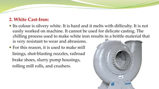 2. White Cast-Iron:
 Its colour is silvery white. It is hard and it melts with difficulty. It is not
easily worked on machine. It cannot be used for delicate casting. The
chilling process used to make white iron results in a brittle material that
is very resistant to wear and abrasions.
 For this reason, it is used to make mill
linings, shot-blasting nozzles, railroad
brake shoes, slurry pump housings,
rolling mill rolls, and crushers.
 