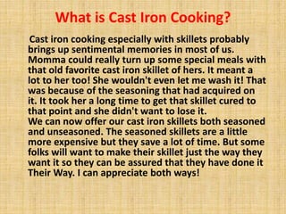 What is Cast Iron Cooking? 
Cast iron cooking especially with skillets probably 
brings up sentimental memories in most of us. 
Momma could really turn up some special meals with 
that old favorite cast iron skillet of hers. It meant a 
lot to her too! She wouldn't even let me wash it! That 
was because of the seasoning that had acquired on 
it. It took her a long time to get that skillet cured to 
that point and she didn't want to lose it. 
We can now offer our cast iron skillets both seasoned 
and unseasoned. The seasoned skillets are a little 
more expensive but they save a lot of time. But some 
folks will want to make their skillet just the way they 
want it so they can be assured that they have done it 
Their Way. I can appreciate both ways! 
 