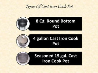 Types Of Cast Iron Cook Pot 
8 Qt. Round Bottom 
Pot 
4 gallon Cast Iron Cook 
Pot 
Seasoned 15 gal. Cast 
Iron Cook Pot 
 