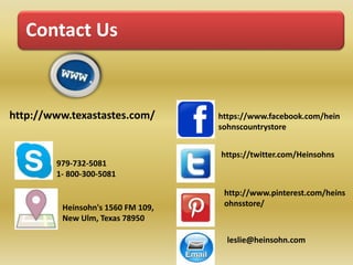 Contact Us 
http://www.texastastes.com/ 
Heinsohn's 1560 FM 109, 
New Ulm, Texas 78950 
https://www.facebook.com/hein 
sohnscountrystore 
https://twitter.com/Heinsohns 
http://www.pinterest.com/heins 
ohnsstore/ 
leslie@heinsohn.com 
979-732-5081 
1- 800-300-5081 
