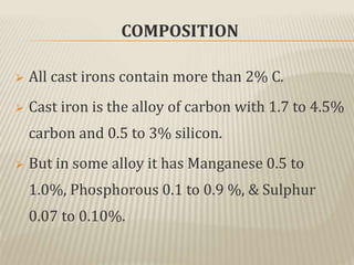 COMPOSITION
 All cast irons contain more than 2% C.
 Cast iron is the alloy of carbon with 1.7 to 4.5%
carbon and 0.5 to 3% silicon.
 But in some alloy it has Manganese 0.5 to
1.0%, Phosphorous 0.1 to 0.9 %, & Sulphur
0.07 to 0.10%.
 