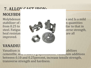 7. ALLOY CAST IRON:
MOLYBDEUM:
Molybdenum Improves mechanical properties and Is a mild
stabilizer of carbides. Molybdenum is added in quantities
from 0.25 to 1.25 percent and its effect is similar to that in
steel. Fatigue strength, tensile strength, transverse strength,
heal resistance, and hardness of the cast iron are all
improved.
VANADIUM:
Vanadium is very powerful carbide former, stabilizes
cementlte, and reduces graphitization. Vanadium additions
between 0.10 and 0.25percent, increase tensile strength,
transverse strength and hardness.
 