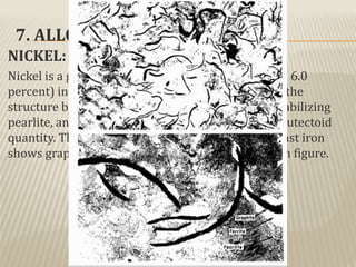 7. ALLOY CAST IRON:
NICKEL:
Nickel is a graphitizer. The purpose of nickel (0.5 to 6.0
percent) in the engineering gray irons is to control the
structure by retarding austenite transformation, stabilizing
pearlite, and maintaining combined carbon at the eutectoid
quantity. Thus the microstructure of a low-nickel cast iron
shows graphite, pearlite, and very little ferrite. As in figure.
 