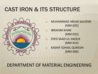 CAST IRON & ITS STRUCTURE
 MUHAMMAD ABSAR SALEEMI
(MM-025)
 IBRAHIM KHAN
(MM-032)
 SYED SAAD UL HAQUE
(MM-014)
 KASHIF SOHAIL QURESHI
(MM-006)
DEPARTMENT OF MATERIAL ENGINEERING
 