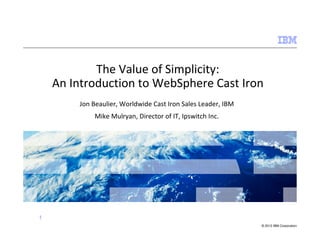 The Value of Simplicity:
    An Introduction to WebSphere Cast Iron
        Jon Beaulier, Worldwide Cast Iron Sales Leader, IBM
            Mike Mulryan, Director of IT, Ipswitch Inc.




1
                                                              © 2012 IBM Corporation
 