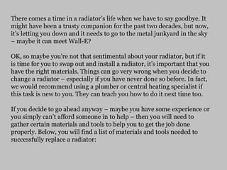 There comes a time in a radiator’s life when we have to say goodbye. It
might have been a trusty companion for the past two decades, but now,
it’s letting you down and it needs to go to the metal junkyard in the sky
– maybe it can meet Wall-E?
OK, so maybe you're not that sentimental about your radiator, but if it
is time for you to swap out and install a radiator, it’s important that you
have the right materials. Things can go very wrong when you decide to
change a radiator – especially if you have never done so before. In fact,
we would recommend using a plumber or central heating specialist if
this task is new to you. They can teach you how to do it next time too.
If you decide to go ahead anyway – maybe you have some experience or
you simply can’t afford someone in to help – then you will need to
gather certain materials and tools to help you to get the job done
properly. Below, you will find a list of materials and tools needed to
successfully replace a radiator:
 