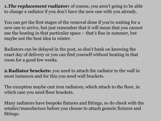 1.The replacement radiator: of course, you aren’t going to be able
to change a radiator if you don’t have the new one with you already.
You can get the first stages of the removal done if you're waiting for a
new one to arrive, but just remember that it will mean that you cannot
use the heating in that particular space – that’s fine in summer, but
maybe not the best idea in winter.
Radiators can be delayed in the post, so don’t bank on knowing the
exact day of delivery or you can find yourself without heating in that
room for a good few weeks.
2.Radiator brackets: you need to attach the radiator to the wall in
most instances and for this you need wall brackets.
The exception maybe cast iron radiators, which attach to the floor, in
which case you need floor brackets.
Many radiators have bespoke fixtures and fittings, so do check with the
retailer/manufacture before you choose to attach generic fixtures and
fittings.
 