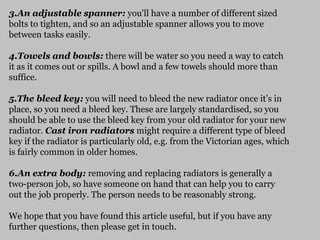 3.An adjustable spanner: you'll have a number of different sized
bolts to tighten, and so an adjustable spanner allows you to move
between tasks easily.
4.Towels and bowls: there will be water so you need a way to catch
it as it comes out or spills. A bowl and a few towels should more than
suffice.
5.The bleed key: you will need to bleed the new radiator once it’s in
place, so you need a bleed key. These are largely standardised, so you
should be able to use the bleed key from your old radiator for your new
radiator. Cast iron radiators might require a different type of bleed
key if the radiator is particularly old, e.g. from the Victorian ages, which
is fairly common in older homes.
6.An extra body: removing and replacing radiators is generally a
two-person job, so have someone on hand that can help you to carry
out the job properly. The person needs to be reasonably strong.
We hope that you have found this article useful, but if you have any
further questions, then please get in touch.
 