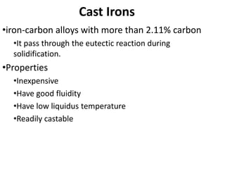 Cast Irons
•iron-carbon alloys with more than 2.11% carbon
•It pass through the eutectic reaction during
solidification.
•Properties
•Inexpensive
•Have good fluidity
•Have low liquidus temperature
•Readily castable
 