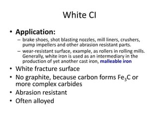 White CI
• Application:
– brake shoes, shot blasting nozzles, mill liners, crushers,
pump impellers and other abrasion resistant parts.
– wear-resistant surface, example, as rollers in rolling mills.
Generally, white iron is used as an intermediary in the
production of yet another cast iron, malleable iron
• White fracture surface
• No graphite, because carbon forms Fe3C or
more complex carbides
• Abrasion resistant
• Often alloyed
 