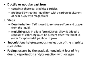 • Ductile or nodular cast iron
– contains spheroidal graphite particles.
– produced by treating liquid iron with a carbon equivalent
of near 4.3% with magnesium
• Steps
– Desulfurization: CaO is used to remove sulfure and oxygen
from the liquid.
– Nodulizing: Mg in dilute form (MgFeSi alloy) is added, a
residual of 0.03%Mg must be present after treatment in
order for spheroidal graphite to grow
• inoculation: heterogeneous nucleation of the graphite
is essential
• Fading: occurs by the gradual, nonviolent loss of Mg
due to vaporization and/or reaction with oxygen
 