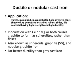 Ductile or nodular cast iron
• Application:
– valves, pump bodies, crankshafts, high-strength gears
(heavy duty gears) and machine, rollers, slides, die
material having high strength and high ductility.
• Inoculation with Ce or Mg or both causes
graphite to form as spherulites, rather than
flakes
• Also known as spheroidal graphite (SG), and
nodular graphite iron
• Far better ductility than grey cast iron
 