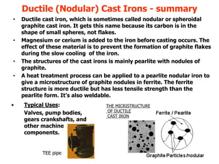 18
Ductile (Nodular) Cast Irons - summary
THE MICRISTRUCTURE
OF DUCTILE
CAST IRON
• Typical Uses:
Valves, pump bodies,
gears crankshafts, and
other machine
components.
• Ductile cast iron, which is sometimes called nodular or spheroidal
graphite cast iron. It gets this name because its carbon is in the
shape of small spheres, not flakes.
• Magnesium or cerium is added to the iron before casting occurs. The
effect of these material is to prevent the formation of graphite flakes
during the slow cooling of the iron.
• The structures of the cast irons is mainly pearlite with nodules of
graphite.
• A heat treatment process can be applied to a pearlite nodular iron to
give a microstructure of graphite nodules in ferrite. The ferrite
structure is more ductile but has less tensile strength than the
pearlite form. It’s also weldable.
TEE pipe
 