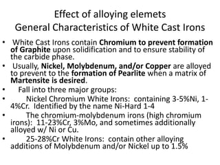 Effect of alloying elemets
General Characteristics of White Cast Irons
• White Cast Irons contain Chromium to prevent formation
of Graphite upon solidification and to ensure stability of
the carbide phase.
• Usually, Nickel, Molybdenum, and/or Copper are alloyed
to prevent to the formation of Pearlite when a matrix of
Martensite is desired.
• Fall into three major groups:
• Nickel Chromium White Irons: containing 3-5%Ni, 1-
4%Cr. Identified by the name Ni-Hard 1-4
• The chromium-molybdenum irons (high chromium
irons): 11-23%Cr, 3%Mo, and sometimes additionally
alloyed w/ Ni or Cu.
• 25-28%Cr White Irons: contain other alloying
additions of Molybdenum and/or Nickel up to 1.5%
 